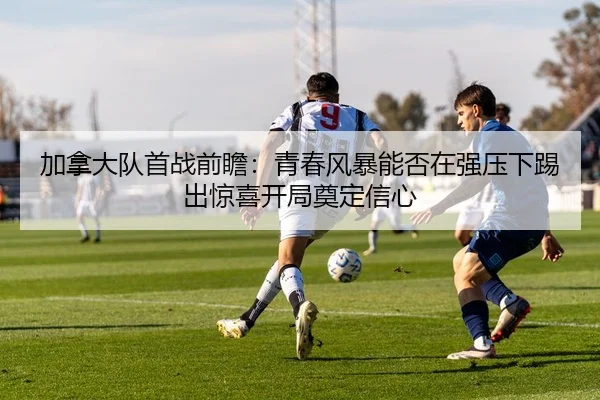 加拿大队首战前瞻：青春风暴能否在强压下踢出惊喜开局奠定信心